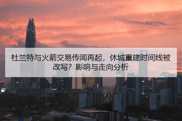 杜兰特与火箭交易传闻再起，休城重建时间线被改写？影响与走向分析