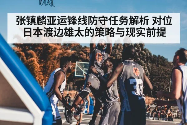 张镇麟亚运锋线防守任务解析 对位日本渡边雄太的策略与现实前提